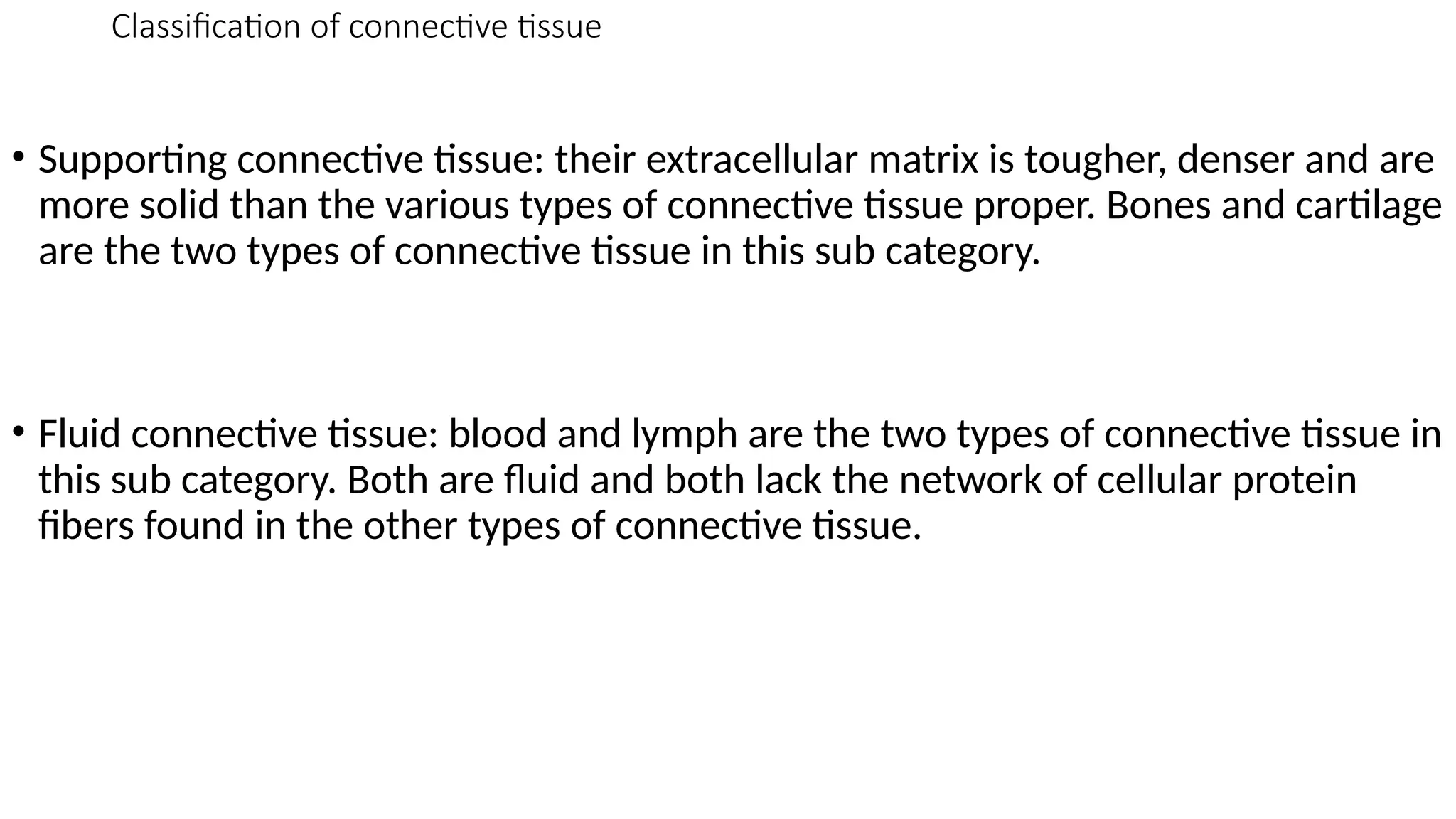 Classification of connective tissue
• Supporting connective tissue: their extracellular matrix is tougher, denser and are
more solid than the various types of connective tissue proper. Bones and cartilage
are the two types of connective tissue in this sub category.
• Fluid connective tissue: blood and lymph are the two types of connective tissue in
this sub category. Both are fluid and both lack the network of cellular protein
fibers found in the other types of connective tissue.
 