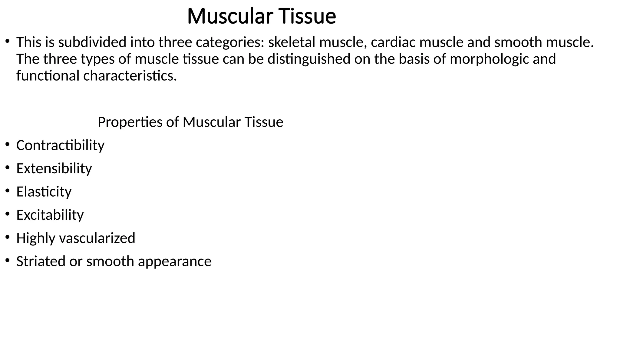 Muscular Tissue
• This is subdivided into three categories: skeletal muscle, cardiac muscle and smooth muscle.
The three types of muscle tissue can be distinguished on the basis of morphologic and
functional characteristics.
Properties of Muscular Tissue
• Contractibility
• Extensibility
• Elasticity
• Excitability
• Highly vascularized
• Striated or smooth appearance
 