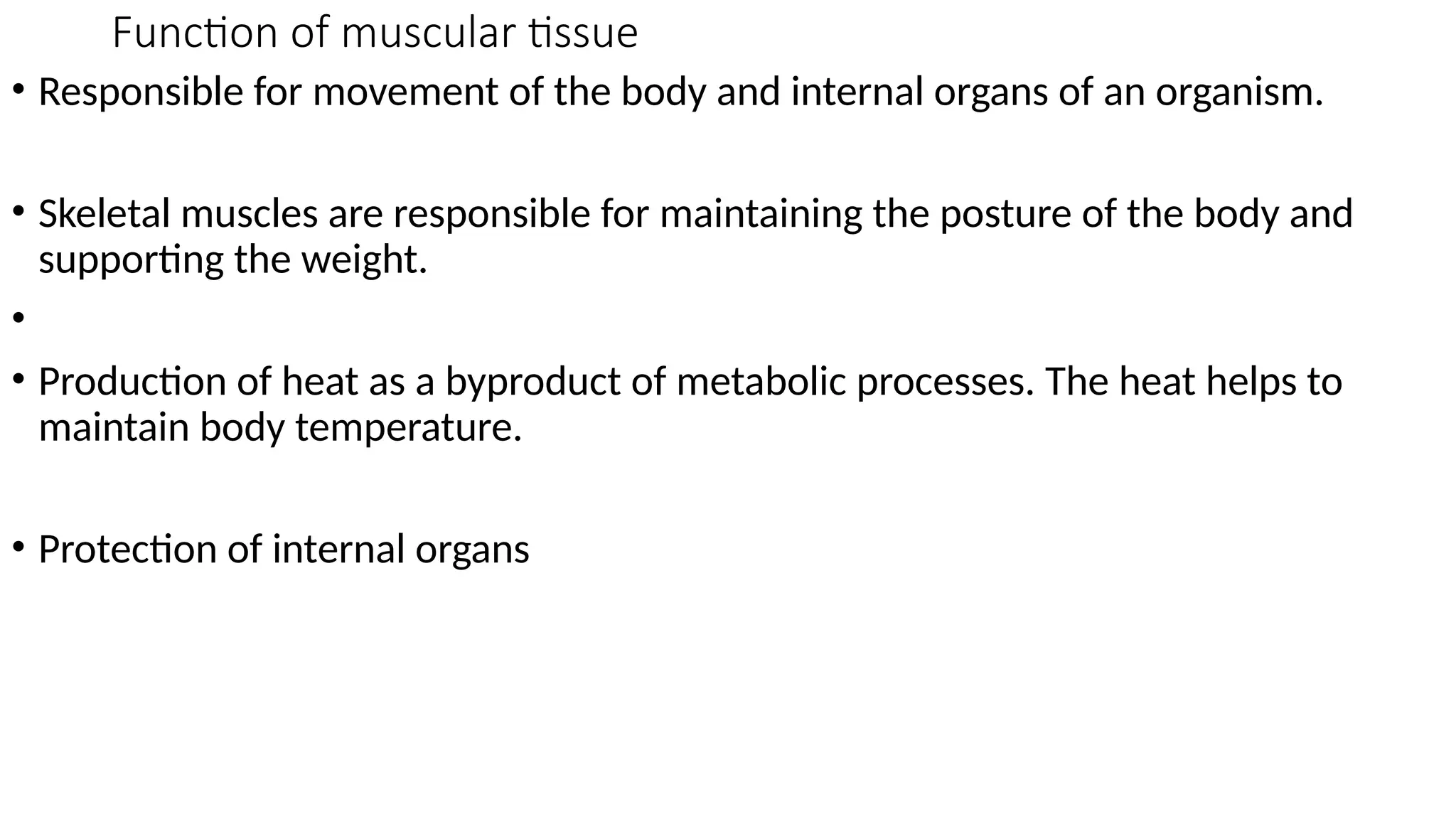 Function of muscular tissue
• Responsible for movement of the body and internal organs of an organism.
• Skeletal muscles are responsible for maintaining the posture of the body and
supporting the weight.
•
• Production of heat as a byproduct of metabolic processes. The heat helps to
maintain body temperature.
• Protection of internal organs
 