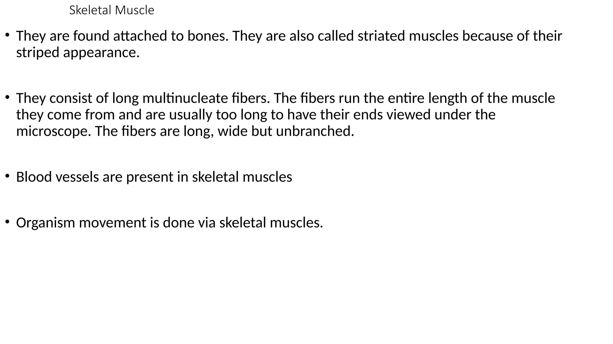 Skeletal Muscle
• They are found attached to bones. They are also called striated muscles because of their
striped appearance.
• They consist of long multinucleate fibers. The fibers run the entire length of the muscle
they come from and are usually too long to have their ends viewed under the
microscope. The fibers are long, wide but unbranched.
• Blood vessels are present in skeletal muscles
• Organism movement is done via skeletal muscles.
 