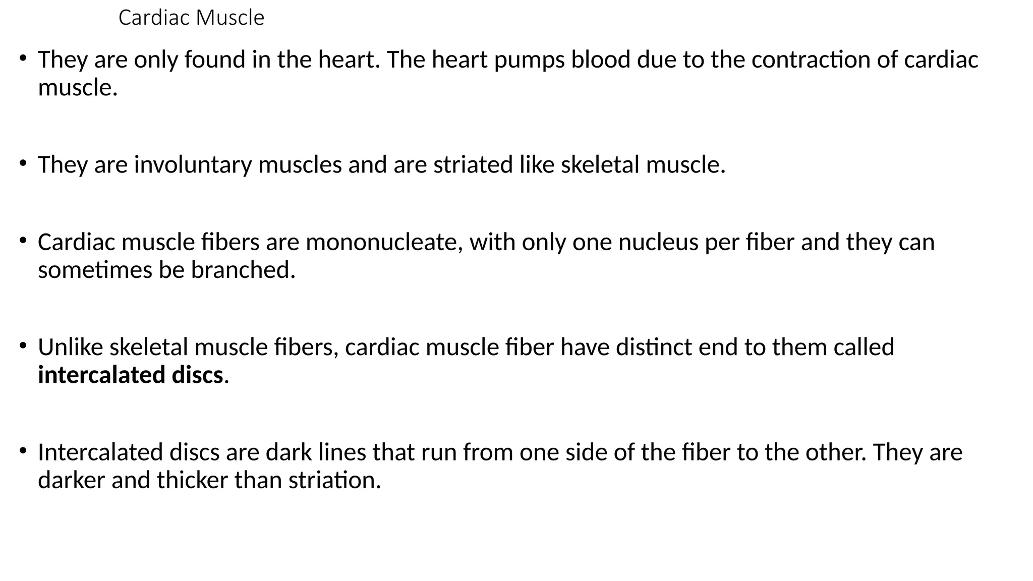 Cardiac Muscle
• They are only found in the heart. The heart pumps blood due to the contraction of cardiac
muscle.
• They are involuntary muscles and are striated like skeletal muscle.
• Cardiac muscle fibers are mononucleate, with only one nucleus per fiber and they can
sometimes be branched.
• Unlike skeletal muscle fibers, cardiac muscle fiber have distinct end to them called
intercalated discs.
• Intercalated discs are dark lines that run from one side of the fiber to the other. They are
darker and thicker than striation.
 
