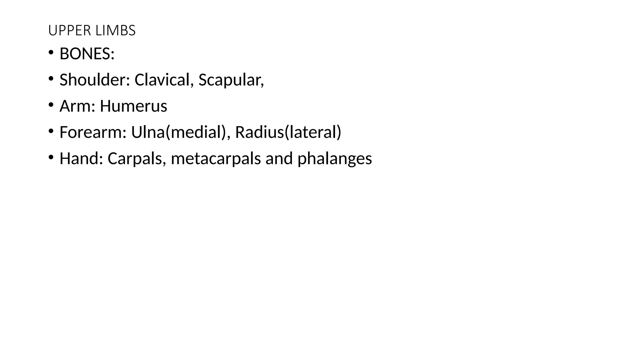 UPPER LIMBS
• BONES:
• Shoulder: Clavical, Scapular,
• Arm: Humerus
• Forearm: Ulna(medial), Radius(lateral)
• Hand: Carpals, metacarpals and phalanges
 