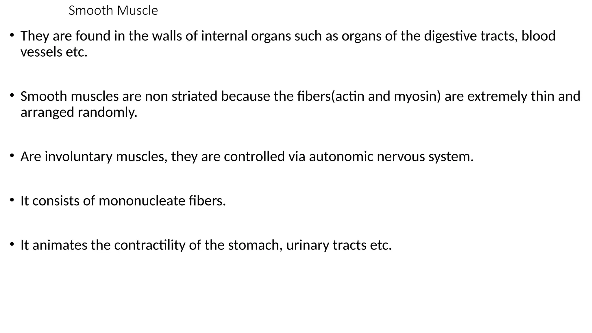 Smooth Muscle
• They are found in the walls of internal organs such as organs of the digestive tracts, blood
vessels etc.
• Smooth muscles are non striated because the fibers(actin and myosin) are extremely thin and
arranged randomly.
• Are involuntary muscles, they are controlled via autonomic nervous system.
• It consists of mononucleate fibers.
• It animates the contractility of the stomach, urinary tracts etc.
 