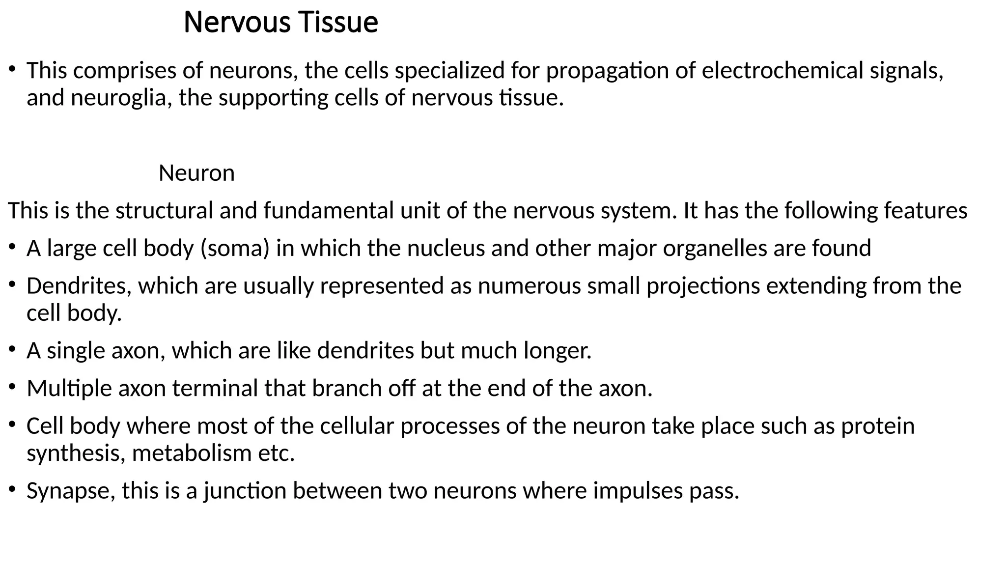 Nervous Tissue
• This comprises of neurons, the cells specialized for propagation of electrochemical signals,
and neuroglia, the supporting cells of nervous tissue.
Neuron
This is the structural and fundamental unit of the nervous system. It has the following features
• A large cell body (soma) in which the nucleus and other major organelles are found
• Dendrites, which are usually represented as numerous small projections extending from the
cell body.
• A single axon, which are like dendrites but much longer.
• Multiple axon terminal that branch off at the end of the axon.
• Cell body where most of the cellular processes of the neuron take place such as protein
synthesis, metabolism etc.
• Synapse, this is a junction between two neurons where impulses pass.
 