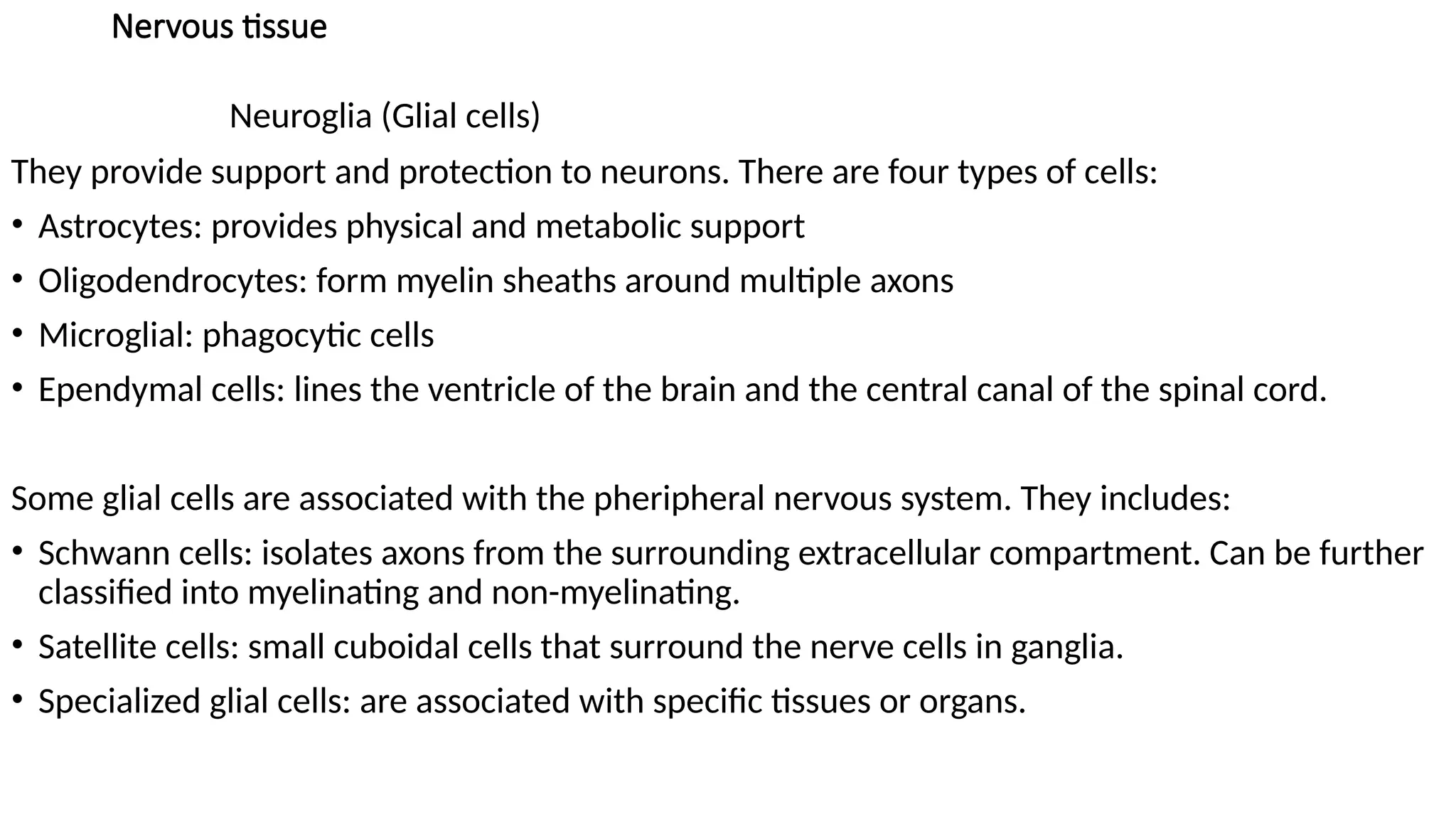 Nervous tissue
Neuroglia (Glial cells)
They provide support and protection to neurons. There are four types of cells:
• Astrocytes: provides physical and metabolic support
• Oligodendrocytes: form myelin sheaths around multiple axons
• Microglial: phagocytic cells
• Ependymal cells: lines the ventricle of the brain and the central canal of the spinal cord.
Some glial cells are associated with the pheripheral nervous system. They includes:
• Schwann cells: isolates axons from the surrounding extracellular compartment. Can be further
classified into myelinating and non-myelinating.
• Satellite cells: small cuboidal cells that surround the nerve cells in ganglia.
• Specialized glial cells: are associated with specific tissues or organs.
 