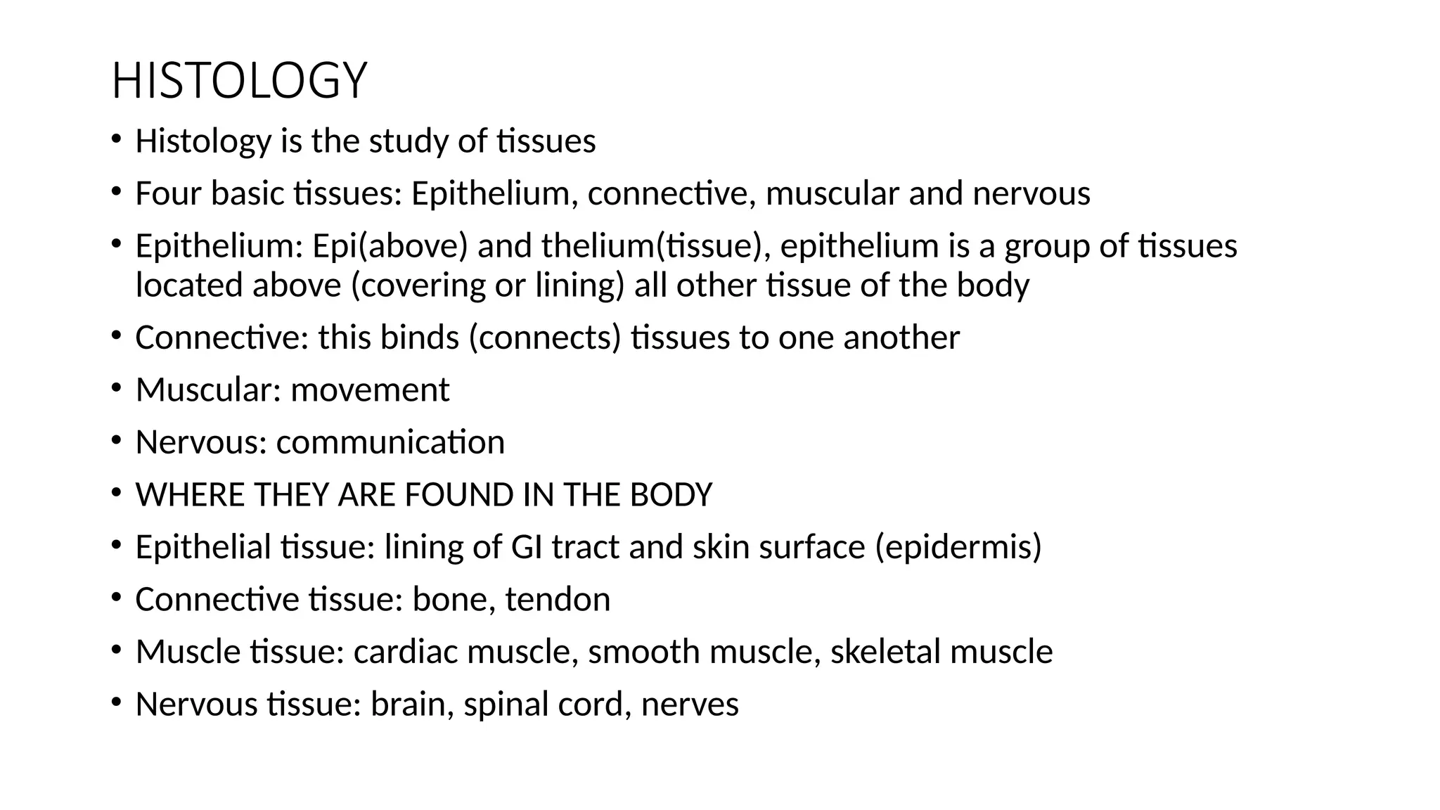 HISTOLOGY
• Histology is the study of tissues
• Four basic tissues: Epithelium, connective, muscular and nervous
• Epithelium: Epi(above) and thelium(tissue), epithelium is a group of tissues
located above (covering or lining) all other tissue of the body
• Connective: this binds (connects) tissues to one another
• Muscular: movement
• Nervous: communication
• WHERE THEY ARE FOUND IN THE BODY
• Epithelial tissue: lining of GI tract and skin surface (epidermis)
• Connective tissue: bone, tendon
• Muscle tissue: cardiac muscle, smooth muscle, skeletal muscle
• Nervous tissue: brain, spinal cord, nerves
 