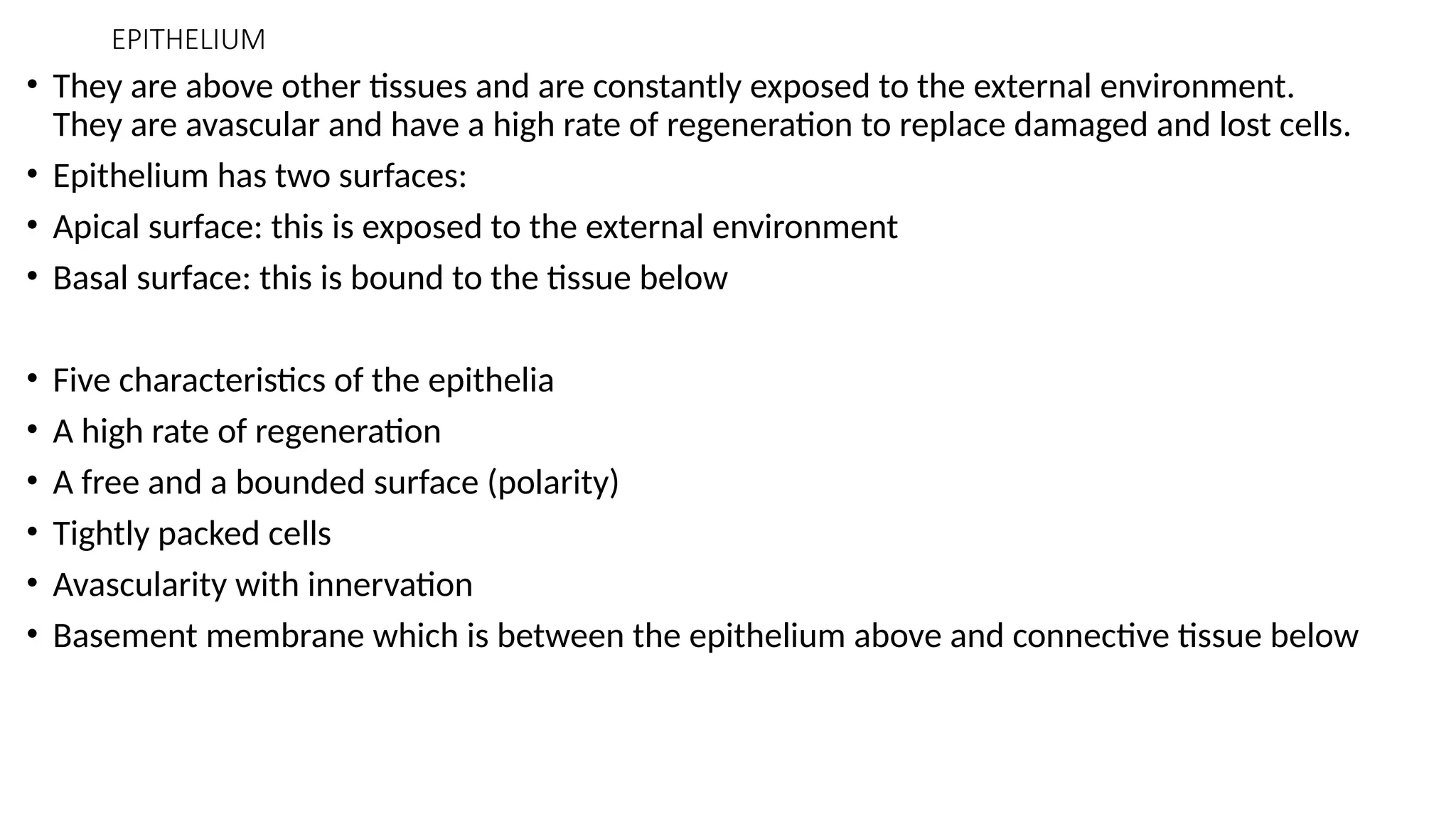 EPITHELIUM
• They are above other tissues and are constantly exposed to the external environment.
They are avascular and have a high rate of regeneration to replace damaged and lost cells.
• Epithelium has two surfaces:
• Apical surface: this is exposed to the external environment
• Basal surface: this is bound to the tissue below
• Five characteristics of the epithelia
• A high rate of regeneration
• A free and a bounded surface (polarity)
• Tightly packed cells
• Avascularity with innervation
• Basement membrane which is between the epithelium above and connective tissue below
 
