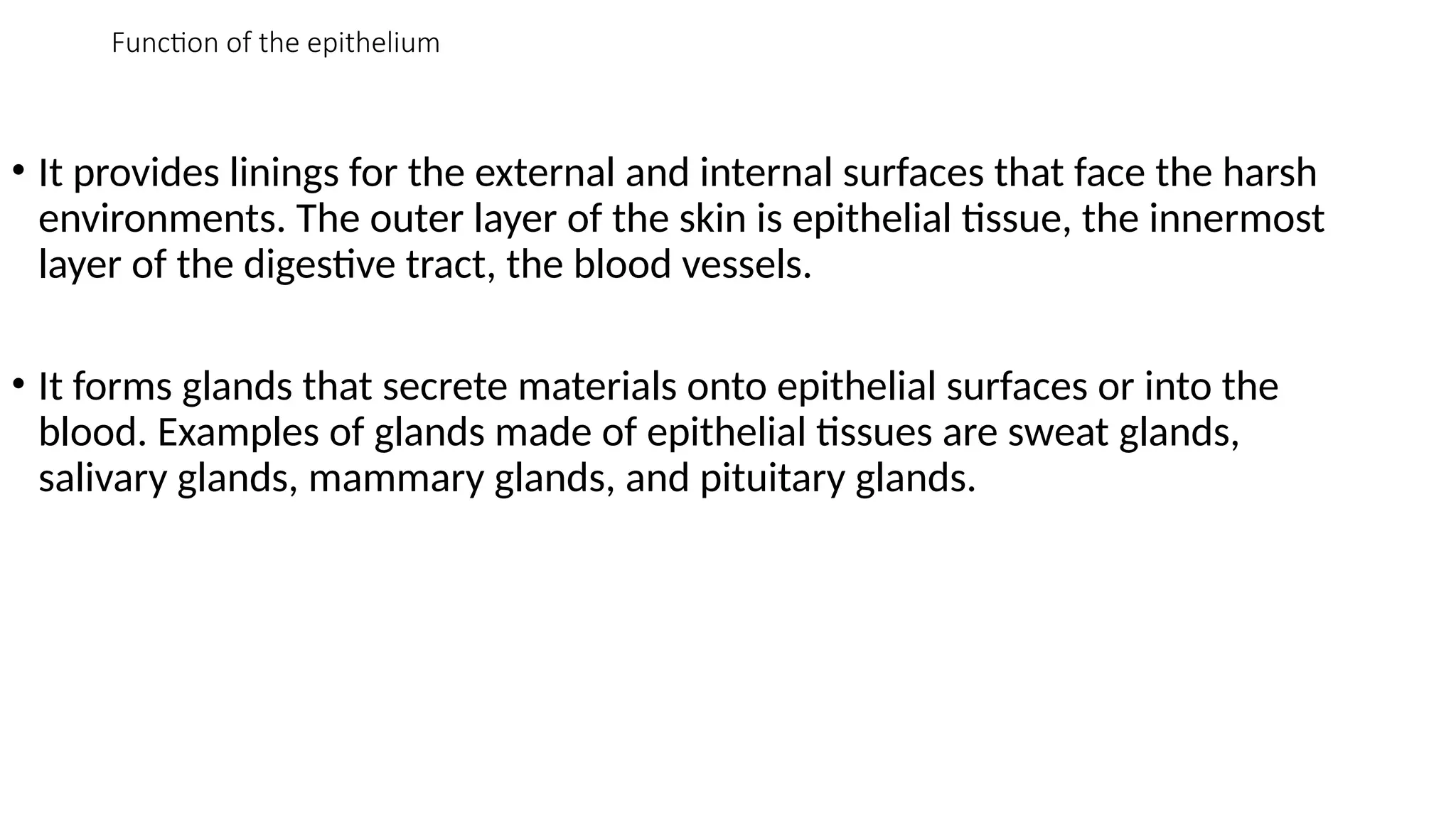 Function of the epithelium
• It provides linings for the external and internal surfaces that face the harsh
environments. The outer layer of the skin is epithelial tissue, the innermost
layer of the digestive tract, the blood vessels.
• It forms glands that secrete materials onto epithelial surfaces or into the
blood. Examples of glands made of epithelial tissues are sweat glands,
salivary glands, mammary glands, and pituitary glands.
 