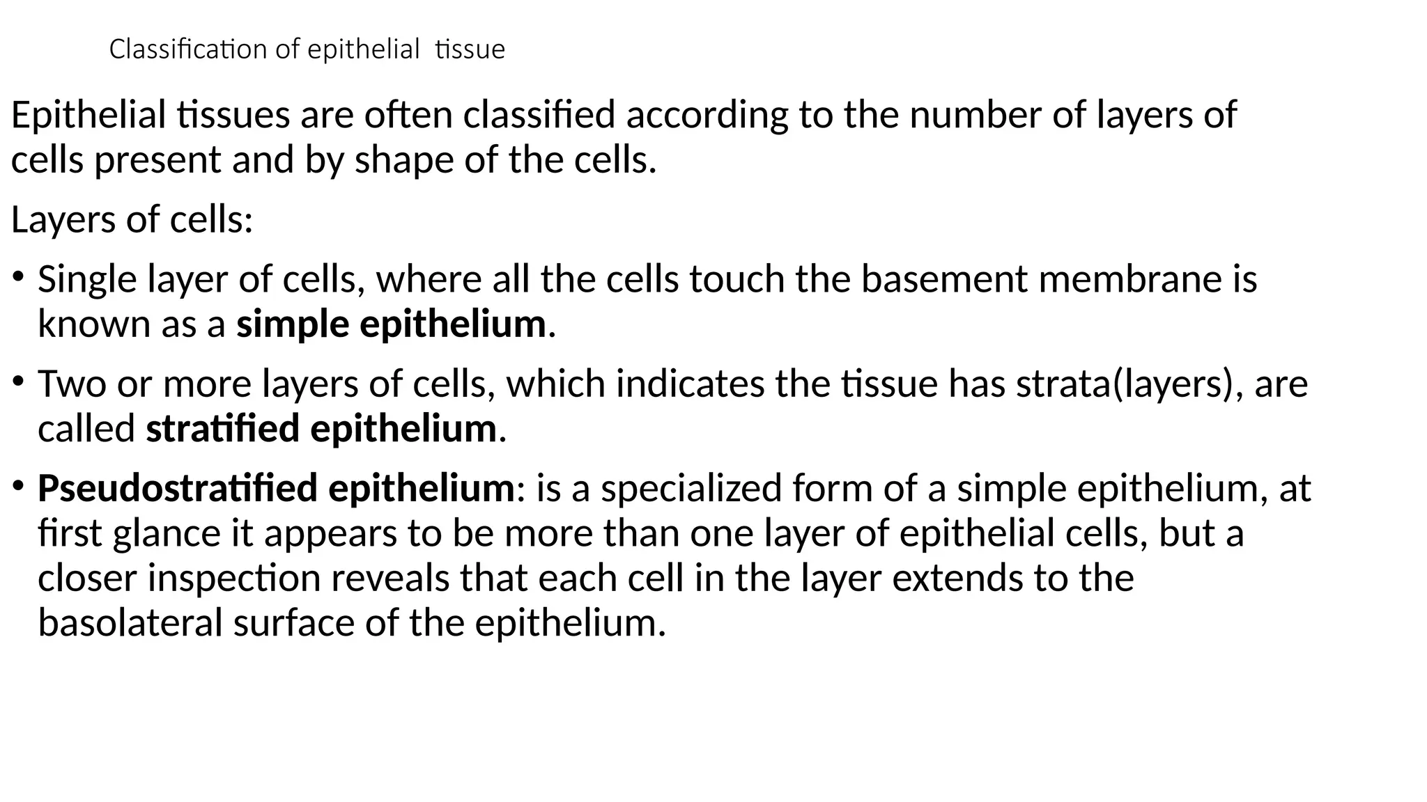 Classification of epithelial tissue
Epithelial tissues are often classified according to the number of layers of
cells present and by shape of the cells.
Layers of cells:
• Single layer of cells, where all the cells touch the basement membrane is
known as a simple epithelium.
• Two or more layers of cells, which indicates the tissue has strata(layers), are
called stratified epithelium.
• Pseudostratified epithelium: is a specialized form of a simple epithelium, at
first glance it appears to be more than one layer of epithelial cells, but a
closer inspection reveals that each cell in the layer extends to the
basolateral surface of the epithelium.
 