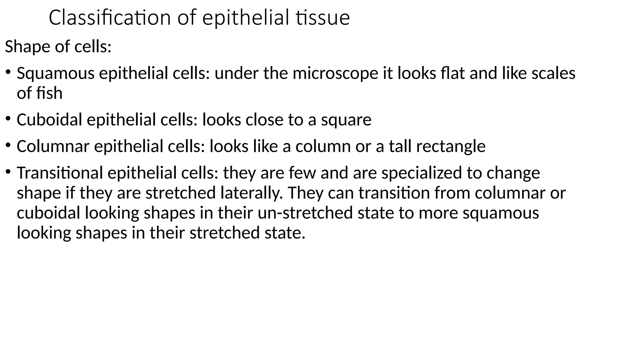 Classification of epithelial tissue
Shape of cells:
• Squamous epithelial cells: under the microscope it looks flat and like scales
of fish
• Cuboidal epithelial cells: looks close to a square
• Columnar epithelial cells: looks like a column or a tall rectangle
• Transitional epithelial cells: they are few and are specialized to change
shape if they are stretched laterally. They can transition from columnar or
cuboidal looking shapes in their un-stretched state to more squamous
looking shapes in their stretched state.
 