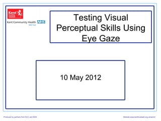 Testing Visual
                                        Perceptual Skills Using
                                              Eye Gaze



                                        10 May 2012




Produced by partners from KCC and NHS                    Website:www.kenttrustweb.org.uk/senict
 