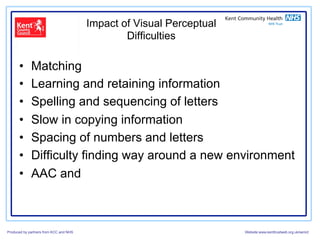 Impact of Visual Perceptual
                                                Difficulties

      •      Matching
      •      Learning and retaining information
      •      Spelling and sequencing of letters
      •      Slow in copying information
      •      Spacing of numbers and letters
      •      Difficulty finding way around a new environment
      •      AAC and



Produced by partners from KCC and NHS                                 Website:www.kenttrustweb.org.uk/senict
 