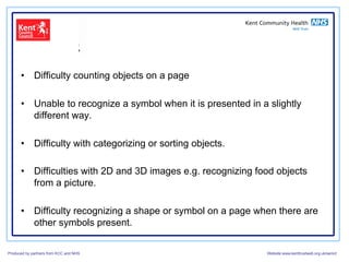 •  Difficulty counting objects on a page

      •  Unable to recognize a symbol when it is presented in a slightly
         different way.

      •  Difficulty with categorizing or sorting objects.

      •  Difficulties with 2D and 3D images e.g. recognizing food objects
         from a picture.

      •  Difficulty recognizing a shape or symbol on a page when there are
         other symbols present.

Produced by partners from KCC and NHS                          Website:www.kenttrustweb.org.uk/senict
 