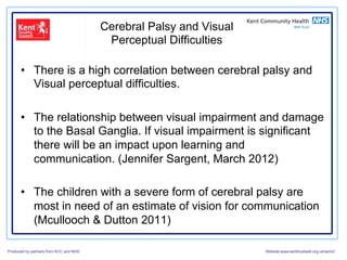 Cerebral Palsy and Visual
                                         Perceptual Difficulties

      •  There is a high correlation between cerebral palsy and
         Visual perceptual difficulties.

      •  The relationship between visual impairment and damage
         to the Basal Ganglia. If visual impairment is significant
         there will be an impact upon learning and
         communication. (Jennifer Sargent, March 2012)

      •  The children with a severe form of cerebral palsy are
         most in need of an estimate of vision for communication
         (Mcullooch & Dutton 2011)

Produced by partners from KCC and NHS                               Website:www.kenttrustweb.org.uk/senict
 