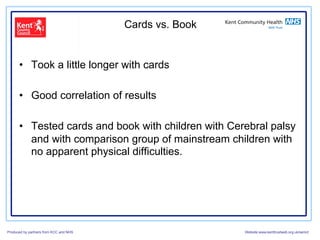 Cards vs. Book


      •  Took a little longer with cards

      •  Good correlation of results

      •  Tested cards and book with children with Cerebral palsy
         and with comparison group of mainstream children with
         no apparent physical difficulties.




Produced by partners from KCC and NHS                    Website:www.kenttrustweb.org.uk/senict
 