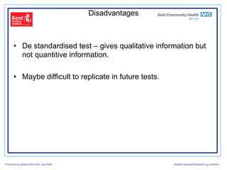 Disadvantages



      •  De standardised test – gives qualitative information but
         not quantitive information.

      •  Maybe difficult to replicate in future tests.




Produced by partners from KCC and NHS                    Website:www.kenttrustweb.org.uk/senict
 