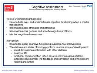 Cognitive assessment
                                        Kristine Stadskleiv Psychologist Oslo University Hospital




      Precise understanding/diagnosis:
      •  Easy to both over- and underestimate cognitive functioning when a child is
         not speaking
      •  Information about strengths and difficulties
      •  Information about general and specific cognitive problems
      •  Monitor cognitive development

      Intervention:
      •  Knowledge about cognitive functioning supports AAC interventions
      •  The children are at risk of having problems in other areas of development:
           –  social development/interaction with other children
           –  quality of life
           –  functional communication (often passive communication partners)
           –  language development (no feedback and correction from own speech)
           –  reading and writing


Produced by partners from KCC and NHS                                                               Website:www.kenttrustweb.org.uk/senict
 