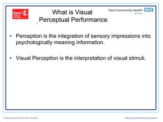 What is Visual
                                        Perceptual Performance

      •  Perception is the integration of sensory impressions into
         psychologically meaning information.

      •  Visual Perception is the interpretation of visual stimuli.




Produced by partners from KCC and NHS                            Website:www.kenttrustweb.org.uk/senict
 