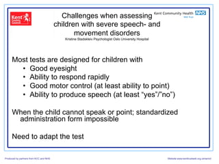 Challenges when assessing
                                        children with severe speech- and
                                               movement disorders
                                           Kristine Stadskleiv Psychologist Oslo University Hospital




     Most tests are designed for children with
       •  Good eyesight
       •  Ability to respond rapidly
       •  Good motor control (at least ability to point)
       •  Ability to produce speech (at least “yes”/”no”)

     When the child cannot speak or point; standardized
      administration form impossible

     Need to adapt the test

Produced by partners from KCC and NHS                                                                  Website:www.kenttrustweb.org.uk/senict
 