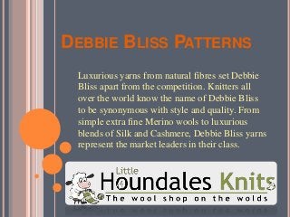 DEBBIE BLISS PATTERNS
Luxurious yarns from natural fibres set Debbie
Bliss apart from the competition. Knitters all
over the world know the name of Debbie Bliss
to be synonymous with style and quality. From
simple extra fine Merino wools to luxurious
blends of Silk and Cashmere, Debbie Bliss yarns
represent the market leaders in their class.
 