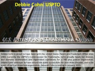 Debbie Cohn: USPTO
Debbie Cohn is proud to have been with the United States Patent and Trademark Office since
1983. Currently the USPTO’s Commissioner for Trademarks, Cohn proudly heads her division,
and oversees examination and registration operations for a 700 plus person organization.
Debbie Cohn continues to have served the public successfully for over three decades, and to be
a part of such an important organization. Deborah Cohn is retiring in January, 2015.
 