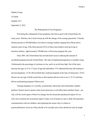 Crespo 1


Debbie Crespo

J.E.Helm

English 1213

September 3, 2012

                                The Widespread of Teen Pregnancy

       Preventing the widespread of teen pregnancy has been a goal in the United States for

many years. Statistics, have tried to keep up with the change of the teenage generation. Virtually

thirteen percent or 485,000 babies were born to teenage mothers ranging from fifteen and to

nineteen years of age. Fifty-three percent (53%) of these teen mothers wind up living in

homeless shelters. Approximately 750,000 teens will become pregnant this year.

       Since 2001, the United States has not had much success reducing the amount of

accidental pregnanciesin the United States. The ratio of unplanned pregnancies is steadily rising.

Unfortunately the percentage of continues to rise, and is at an all-time high. Out of the teens

between the ages of 15 to 17 years of age that had babies, 51% admitted that they did nothing to

prevent pregnancy. 31.4% did not think they could get pregnant at the time of intercourse. 23.6%

did not use any type of birth control due to their partner did not want to use it. 22.1% said they

did not mind getting pregnant (About.com).

       Teenage pregnancy is a socially, economically, physically and emotionally complex

problem. Parents need to speak to their teens about how it will affect them and their future , not

only will the social aspect of their live change, but the emotional and physical aspect of it as

well, not to mention the economical aspect it takes a lot of money to raise a child. Having better

communication with our children, and explaining the reason why it is better to

practiceabstinence, however if they decide to be sexually active they should not only be taught



                                                                                                     1
 