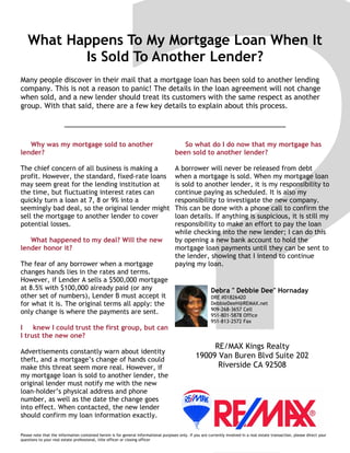 What Happens To My Mortgage Loan When It
Is Sold To Another Lender?
Many people discover in their mail that a mortgage loan has been sold to another lending
company. This is not a reason to panic! The details in the loan agreement will not change
when sold, and a new lender should treat its customers with the same respect as another
group. With that said, there are a few key details to explain about this process.
Please note that the information contained herein is for general informational purposes only. If you are currently involved in a real estate transaction, please direct your
questions to your real estate professional, title officer or closing officer
Why was my mortgage sold to another
lender?
The chief concern of all business is making a
profit. However, the standard, fixed-rate loans
may seem great for the lending institution at
the time, but fluctuating interest rates can
quickly turn a loan at 7, 8 or 9% into a
seemingly bad deal, so the original lender might
sell the mortgage to another lender to cover
potential losses.
What happened to my deal? Will the new
lender honor it?
The fear of any borrower when a mortgage
changes hands lies in the rates and terms.
However, if Lender A sells a $500,000 mortgage
at 8.5% with $100,000 already paid (or any
other set of numbers), Lender B must accept it
for what it is. The original terms all apply: the
only change is where the payments are sent.
I knew I could trust the first group, but can
I trust the new one?
Advertisements constantly warn about identity
theft, and a mortgage’s change of hands could
make this threat seem more real. However, if
my mortgage loan is sold to another lender, the
original lender must notify me with the new
loan-holder’s physical address and phone
number, as well as the date the change goes
into effect. When contacted, the new lender
should confirm my loan information exactly.
So what do I do now that my mortgage has
been sold to another lender?
A borrower will never be released from debt
when a mortgage is sold. When my mortgage loan
is sold to another lender, it is my responsibility to
continue paying as scheduled. It is also my
responsibility to investigate the new company.
This can be done with a phone call to confirm the
loan details. If anything is suspicious, it is still my
responsibility to make an effort to pay the loan
while checking into the new lender; I can do this
by opening a new bank account to hold the
mortgage loan payments until they can be sent to
the lender, showing that I intend to continue
paying my loan.
Debra " Debbie Dee" Hornaday
DRE #01826420
DebbieDeeH@REMAX.net
909-268-3657 Cell
951-801-5878 Office
951-813-2572 Fax
RE/MAX Kings Realty
19009 Van Buren Blvd Suite 202
Riverside CA 92508
 