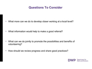Questions To Consider
• What more can we do to develop closer working at a local level?
• What information would help to make a good referral?
• What can we do jointly to promote the possibilities and benefits of
volunteering?
• How should we review progress and share good practices?
 