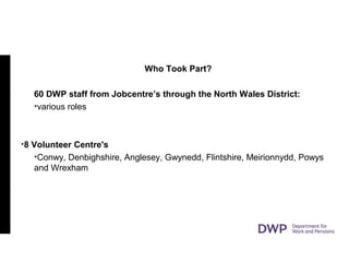 Who Took Part?
60 DWP staff from Jobcentre’s through the North Wales District:
•various roles
•8 Volunteer Centre's
•Conwy, Denbighshire, Anglesey, Gwynedd, Flintshire, Meirionnydd, Powys
and Wrexham
 