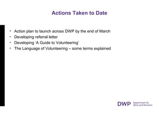 Actions Taken to Date
• Action plan to launch across DWP by the end of March
• Developing referral letter
• Developing ‘A Guide to Volunteering’
• The Language of Volunteering – some terms explained
 