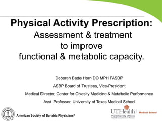 Deborah Bade Horn DO MPH FASBP
ASBP Board of Trustees, Vice-President
Medical Director, Center for Obesity Medicine & Metabolic Performance
Asst. Professor, University of Texas Medical School
Physical Activity Prescription:
Assessment & treatment
to improve
functional & metabolic capacity.
American Society of Bariatric Physicians®
 