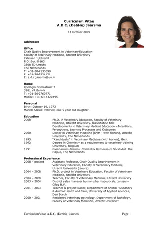 Curriculum Vitae
                        A.D.C. (Debbie) Jaarsma

                                14 October 2009


Addresses

Office
Chair Quality Improvement in Veterinary Education
Faculty of Veterinary Medicine, Utrecht University
Yalelaan 1, Utrecht
P.O. Box 80163
3508 TD Utrecht
The Netherlands
T: +31-30-2533699
F: +31-30-2534121
E: a.d.c.jaarsma@uu.nl

Home
Koningin Emmastraat 7
3981 VA Bunnik
T: +31-30-2760771
Mobile: +31-6-14320495

Personal
Birth: October 19, 1973
Marital Status: Married, one 5 year old daughter

Education
2008                 Ph.D. in Veterinary Education, Faculty of Veterinary
                     Medicine, Utrecht University. Dissertation title:
                     Developments in Veterinary Medical Education – Intentions,
                     Perceptions, Learning Processes and Outcomes
2000                 Doctor in Veterinary Medicine (DVM - with honors), Utrecht
                     University, The Netherlands
1995                 “Kandidaats” in Veterinary Medicine (with honors), Gent
1992                 Degree in Chemistry as a requirement to veterinary training
                     University, Belgium
1991                 Gymnasium diploma, Christelijk Gymnasium Sorghvliet, the
                     Hague, The Netherlands

Professional Experience
2008 – present     Assistant Professor, Chair Quality Improvement in
                   Veterinary Education, Faculty of Veterinary Medicine,
                   Utrecht University (tenure)
2004 – 2008        Ph.D. project in Veterinary Education, Faculty of Veterinary
                   Medicine, Utrecht University
2004 – 2008        Teacher, Faculty of Veterinary Medicine, Utrecht University
2003 – 2004        District sales manager human pharmaceuticals, Janssen-
                   Cilag B.V.
2001 – 2003        Teacher & project leader, Department of Animal Husbandry
                   & Animal Health and Care, University of Applied Sciences,
                   Den Bosch
2000 – 2001        Residency veterinary pathology, Department of Pathology,
                   Faculty of Veterinary Medicine, Utrecht University



Curriculum Vitae A.D.C. (Debbie) Jaarsma                                Page 1
 