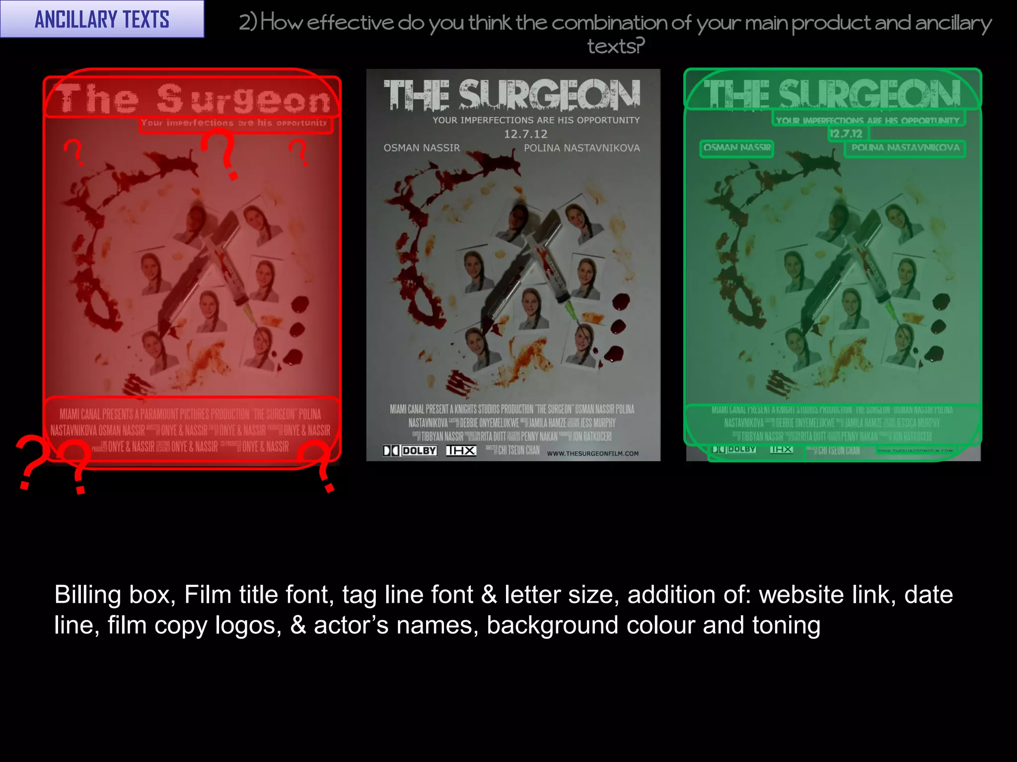 ANCILLARY TEXTS     2) How effective do you think the combination of your main product and ancillary
                                                         texts?




  Billing box, Film title font, tag line font & letter size, addition of: website link, date
  line, film copy logos, & actor’s names, background colour and toning
 