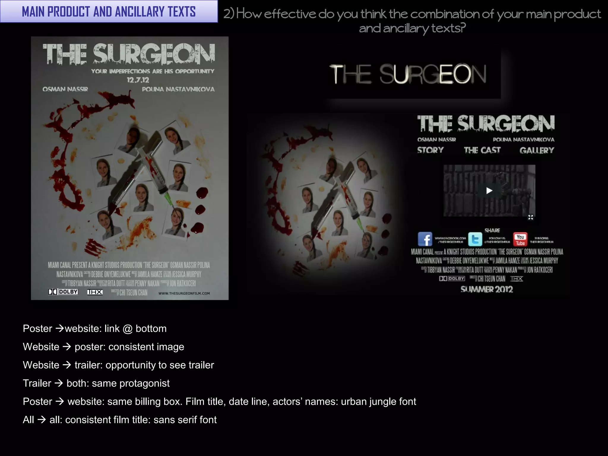 MAIN PRODUCT AND ANCILLARY TEXTS                    2) How effective do you think the combination of your main product
                                                                            and ancillary texts?




Poster website: link @ bottom
Website  poster: consistent image
Website  trailer: opportunity to see trailer
Trailer  both: same protagonist
Poster  website: same billing box. Film title, date line, actors’ names: urban jungle font
All  all: consistent film title: sans serif font
 