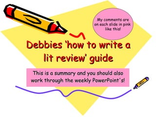 Debbies ‘how to write a lit review’ guide This is a summary and you should also work through the weekly PowerPoint's! My comments are on each slide in pink  like this! 