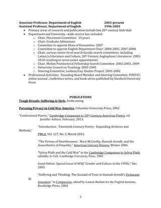 3
Associate Professor, Department of English 2003-present
Assistant Professor, Department of English 1996-2003
Primary areas of research and publication include late 20th century blah blah
Department and University –wide service has included:
o Chair, Placement Committee: 10 years
o Chair, Graduate Admissions
o Committee to appoint Dean of Humanities: 2007
o Committee to appoint English Department Chair: 2004-2005, 2007-2008
o Chair, various senior-level search faculty search committees, including
Latino/a Literature and Culture, 20th Century Anglophone Literatures: 2002-
2010 resulting in seven junior appointments
o Chair, Mellon Postdoctoral Fellowship Search Committee: 2002-2003, 2009
o University Council on Teaching: 2003-2005
o Steering Committee, Lesbian/Gay Studies Project: 2001-2002
Professional Activities: Founding Board Member and Steering Committee, POST45;
online journal , conference series, and book series published by Stanford University
Press
PUBLICATIONS
Tough Broads: Suffering in Style, forthcoming
Pursuing Privacy in Cold War America, Columbia University Press, 2002
“Confessional Poetry,” Cambridge Companion to 20th-Century American Poetry, ed.
Jennifer Ashton, February, 2013.
“Introduction: Twentieth-Century Poetry: Expanding Archives and
Methods,”
PMLA, Vol. 127, No. 2, March 2012.
“The Virtues of Heartlessness: Mary McCarthy, Hannah Arendt, and the
Anaesthetics of Empathy,” American Literary History, Winter 2006.
“Sylvia Plath and the Cold War” in the Cambridge Companion to Sylvia Plath,
editedby Jo Gill, Cambridge University Press, 2005.
Guest Editor, Special Issue of WSQ “Gender and Culture in the 1950s,” Dec.
2005.
“Suffering and Thinking: The Scandal of Tone in Hannah Arendt’s Eichmann
in
Jerusalem” in Compassion, edited by Lauren Berlant for the English Institute,
Routledge Press, 2004.
 