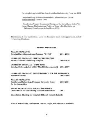 4
Pursuing Privacy in Cold War America, Columbia University Press, Jan. 2002.
“Beyond Privacy: Confessions Between a Woman and Her Doctor”
Feminist Studies, Summer 1999.
“Penetrating Privacy: Confessional Poetry and the Surveillance Society” in
Home/Making: The Poetics and Politics of Home edited by Catherine
Wiley and Fiona Barnes, Garland Press, 1996.
Then include all your publications. Leave out classes you teach, radio appearances, include
reviews in publications.
AWARDS AND HONORS
MELLON FOUNDATION
Principal Investigator,Sawyer Seminar “@1948” 2011-2012
UNIVERSITY OF CHICAGO, OFFICE OF THE PROVOST
Fellow, Academic Leadership Program 2009-2010
UNIVERSITY OF CHICAGO – WHAT DEPT?
Society of Fellows (what is this? Should it be an award?) 2006-2009
UNIVERSITY OF CHICAGO, FRANKE INSTITUTE FOR THE HUMANITIES
Academic Fellow? 2005-2006
MELLON FOUNDATION
Postdoctoral Fellowship, Wesleyan University Center 2000-2001
for the Humanities
AMERICAN EDUCATIONAL STUDIES ASSOCIATION
Choice Award for Outstanding Academic Publication 2002
Dissertation Advising: 33 completed Phds; 7 current students
A list of invited talks, conferences, courses taught, and references available.
 