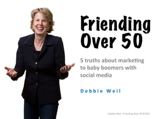 Friending
Over 50
5	
  truths	
  about	
  marke.ng	
  	
  
to	
  baby	
  boomers	
  with	
  
social	
  media	
  

D e b b i e 	
   W e i l 	
  



                  Debbie	
  Weil	
  -­‐	
  Friending	
  Over	
  50	
  ©2011	
  
 