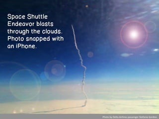 Space Shuttle
Endeavor blasts
through the clouds.
Photo snapped with
an iPhone.




                      	
  Photo	
  by	
  Delta	
  Airlines	
  passenger	
  Stefanie	
  Gordon.
                                                                                             	
  
 