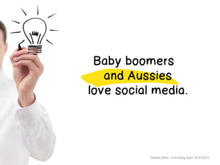 Great Truth
	
  
	
  
	
  




        Baby boomers
          and Aussies
       love social media.




                  Debbie	
  Weil	
  -­‐	
  Friending	
  Over	
  50	
  ©2011	
  
 