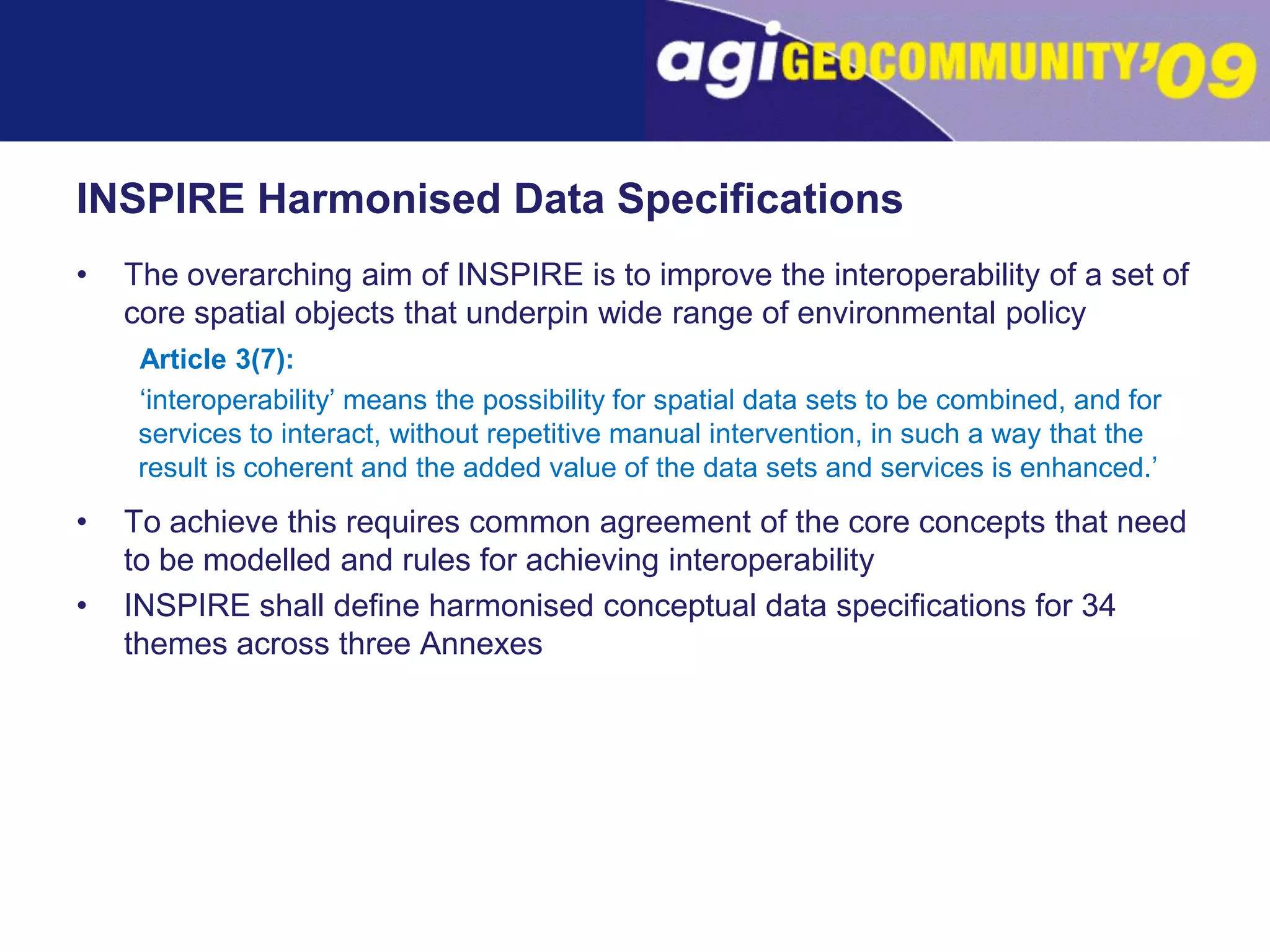 INSPIRE Harmonised Data SpecificationsThe overarching aim of INSPIRE is to improve the interoperability of a set of core spatial objects that underpin wide range of environmental policyArticle 3(7): ‘interoperability’ means the possibility for spatial data sets to be combined, and for services to interact, without repetitive manual intervention, in such a way that the result is coherent and the added value of the data sets and services is enhanced.’To achieve this requires common agreement of the core concepts that need to be modelled and rules for achieving interoperabilityINSPIRE shall define harmonised conceptual data specifications for 34 themes across three Annexes
