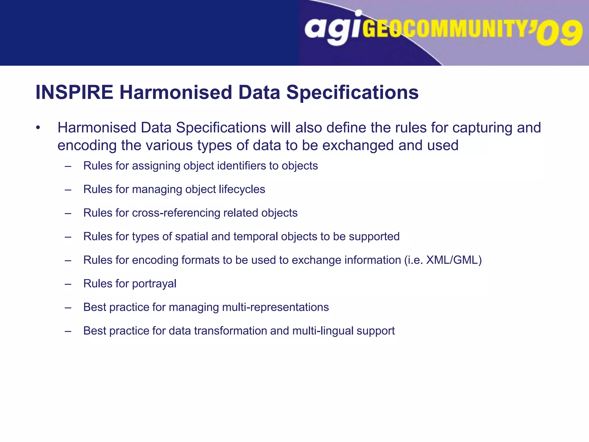 INSPIRE Harmonised Data SpecificationsHarmonised Data Specifications will also define the rules for capturing and encoding the various types of data to be exchanged and usedRules for assigning object identifiers to objectsRules for managing object lifecyclesRules for cross-referencing related objectsRules for types of spatial and temporal objects to be supportedRules for encoding formats to be used to exchange information (i.e. XML/GML)Rules for portrayalBest practice for managing multi-representationsBest practice for data transformation and multi-lingual support
