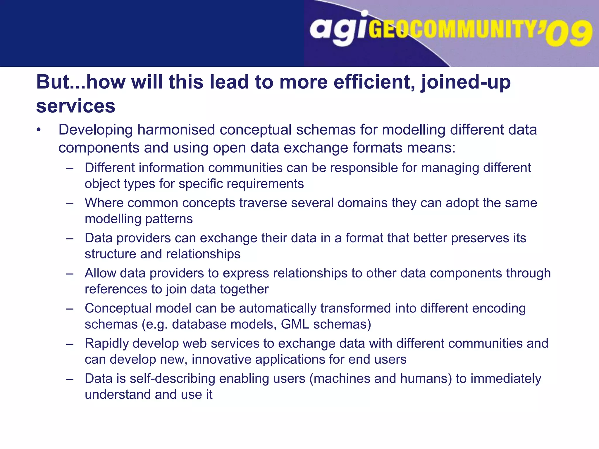 But...how will this lead to more efficient, joined-up servicesDeveloping harmonised conceptual schemas for modelling different data components and using open data exchange formats means:Different information communities can be responsible for managing different object types for specific requirementsWhere common concepts traverse several domains they can adopt the same modelling patternsData providers can exchange their data in a format that better preserves its structure and relationshipsAllow data providers to express relationships to other data components through references to join data together Conceptual model can be automatically transformed into different encoding schemas (e.g. database models, GML schemas)Rapidly develop web services to exchange data with different communities and can develop new, innovative applications for end usersData is self-describing enabling users (machines and humans) to immediately understand and use it