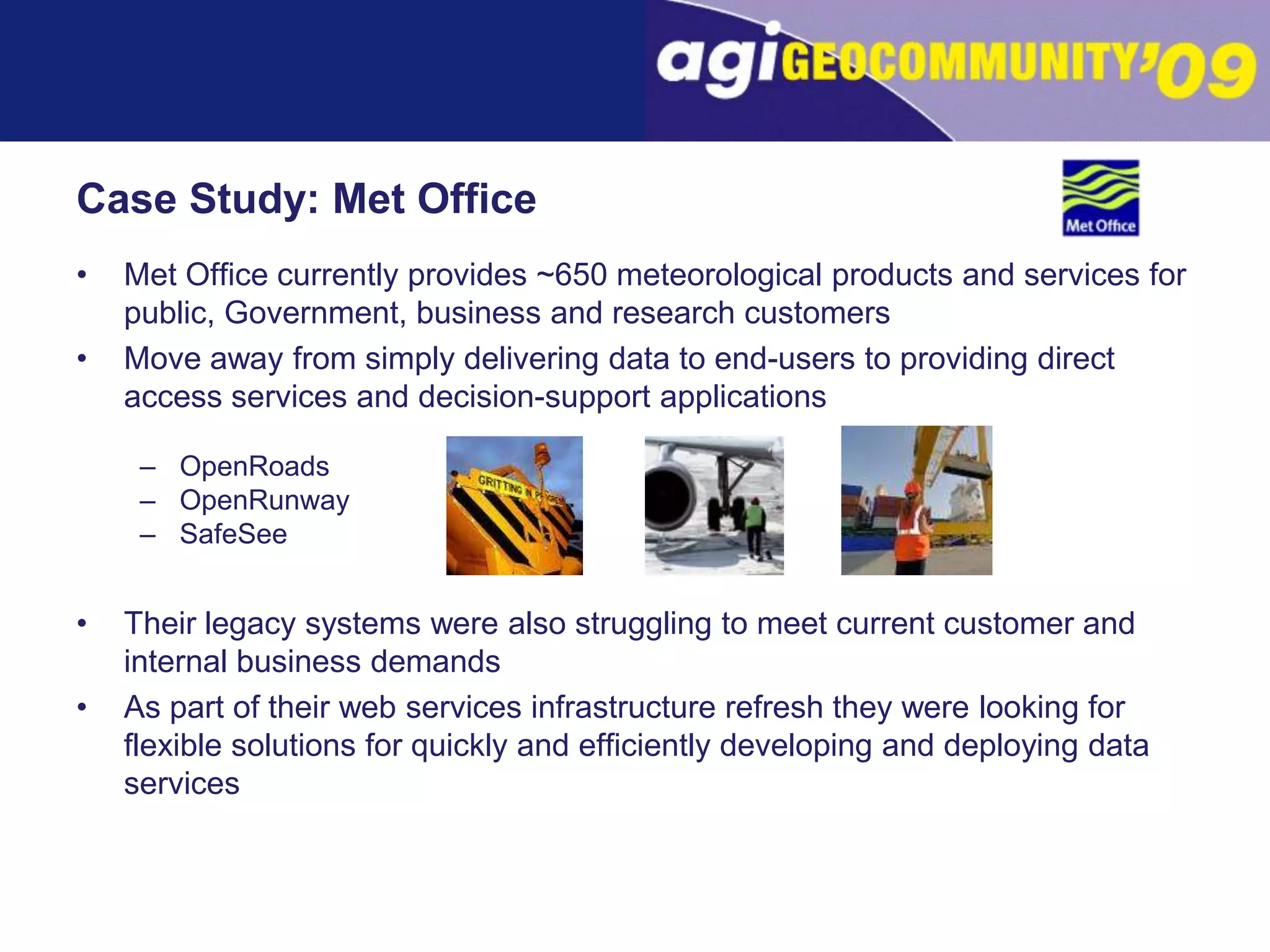 Case Study: Met OfficeMet Office currently provides ~650 meteorological products and services for public, Government, business and research customersMove away from simply delivering data to end-users to providing direct access services and decision-support applicationsOpenRoadsOpenRunwaySafeSeeTheir legacy systems were also struggling to meet current customer and internal business demandsAs part of their web services infrastructure refresh they were looking for flexible solutions for quickly and efficiently developing and deploying data services