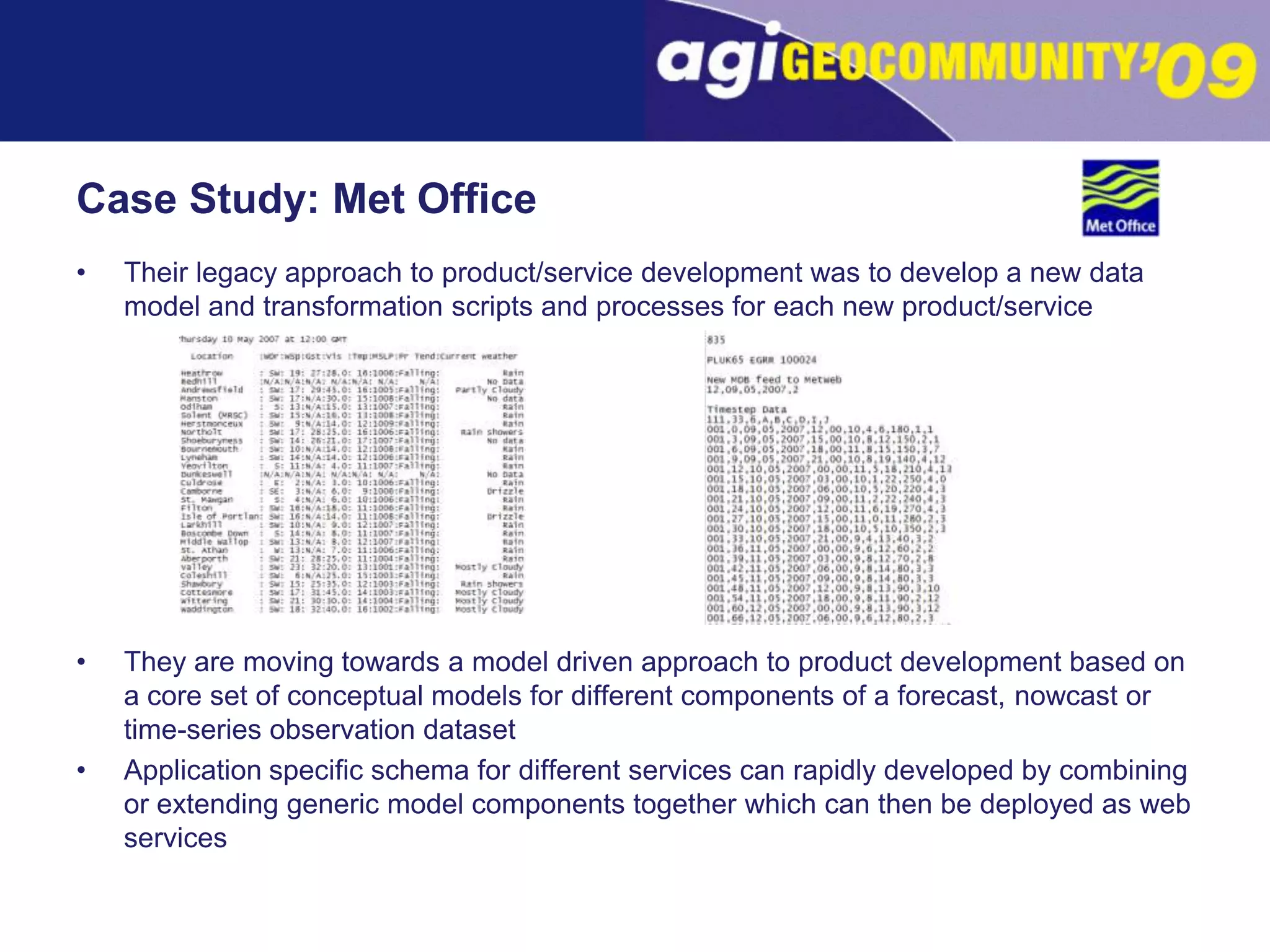 Case Study: Met OfficeTheir legacy approach to product/service development was to develop a new data model and transformation scripts and processes for each new product/serviceThey are moving towards a model driven approach to product development based on a core set of conceptual models for different components of a forecast, nowcastor time-series observation datasetApplication specific schema for different services can rapidly developed by combining or extending generic model components together which can then be deployed as web services