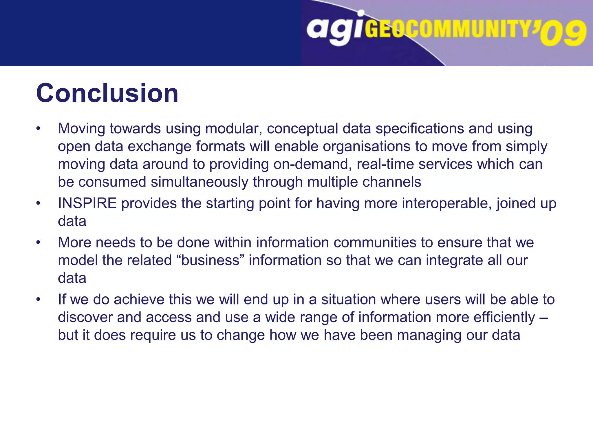 ConclusionMoving towards using modular, conceptual data specifications and using open data exchange formats will enable organisations to move from simply moving data around to providing on-demand, real-time services which can be consumed simultaneously through multiple channelsINSPIRE provides the starting point for having more interoperable, joined up dataMore needs to be done within information communities to ensure that we model the related “business” information so that we can integrate all our dataIf we do achieve this we will end up in a situation where users will be able to discover and access and use a wide range of information more efficiently – but it does require us to change how we have been managing our data