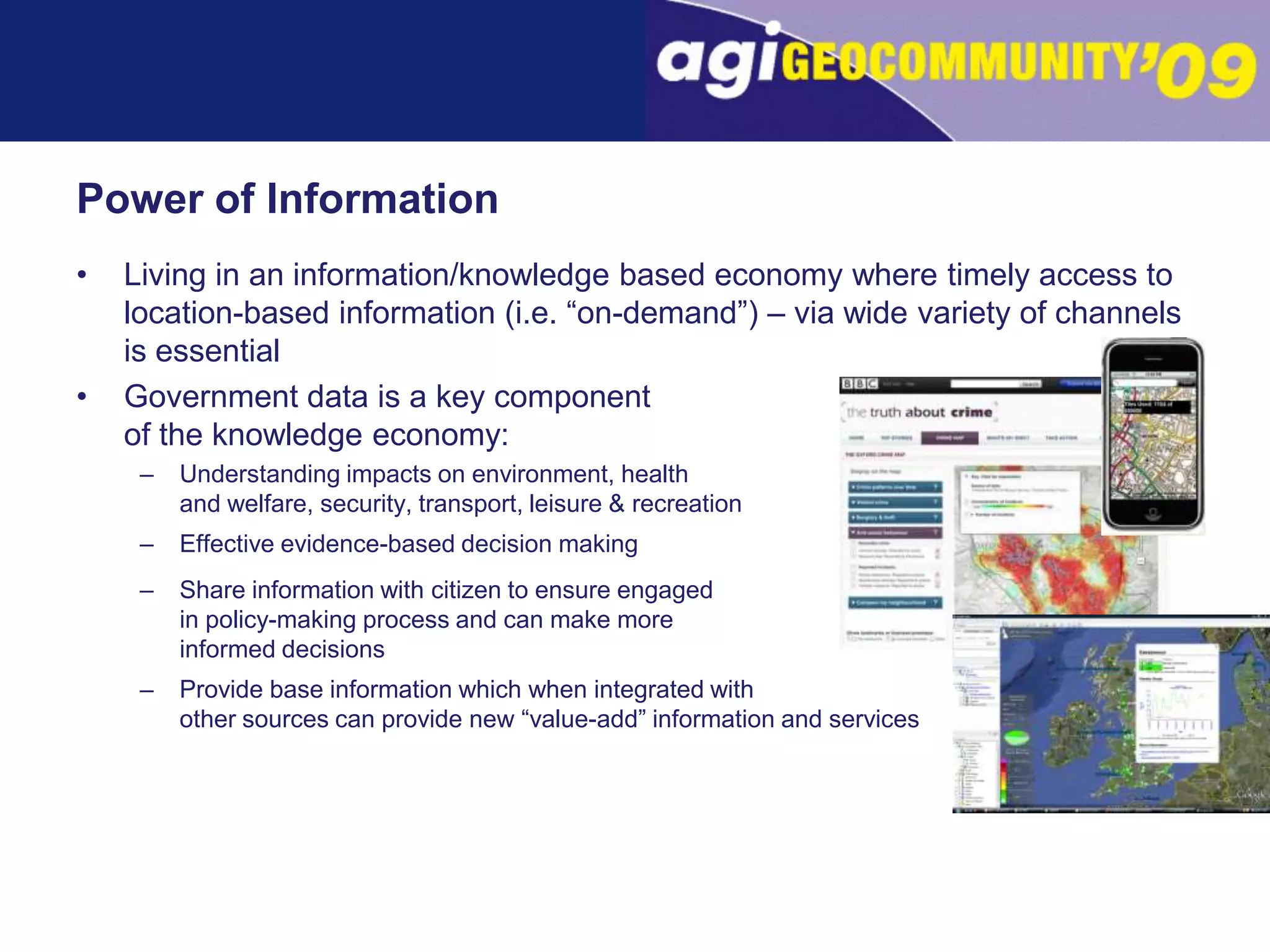 Power of InformationLiving in an information/knowledge based economy where timely access to location-based information (i.e. “on-demand”) – via wide variety of channels is essentialGovernment data is a key component	of the knowledge economy:Understanding impacts on environment, health	and welfare, security, transport, leisure & recreation Effective evidence-based decision makingShare information with citizen to ensure engaged	in policy-making process and can make more	informed decisionsProvide base information which when integrated withother sources can provide new “value-add” information and services