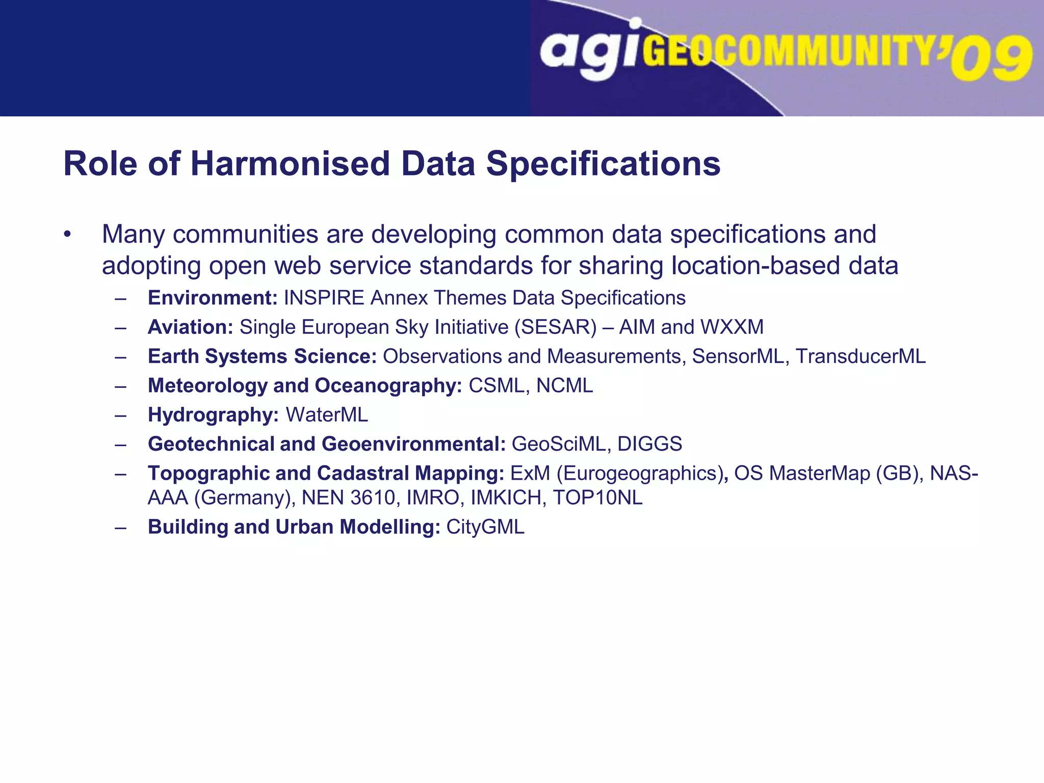 Role of Harmonised Data SpecificationsMany communities are developing common data specifications and adopting open web service standards for sharing location-based dataEnvironment: INSPIRE Annex Themes Data SpecificationsAviation: Single European Sky Initiative (SESAR) – AIM and WXXMEarth Systems Science: Observations and Measurements, SensorML, TransducerMLMeteorology and Oceanography: CSML, NCMLHydrography: WaterMLGeotechnical and Geoenvironmental: GeoSciML, DIGGSTopographic and Cadastral Mapping: ExM (Eurogeographics), OS MasterMap (GB), NAS-AAA (Germany), NEN 3610, IMRO, IMKICH, TOP10NLBuilding and Urban Modelling:CityGML