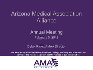 The AMA Alliance supports medical families through advocacy and education and
serves as the volunteer voice of healthy families in our communities.
Arizona Medical Association
Alliance
Annual Meeting
February 5, 2012
Debbi Ricks, AMAA Director
 