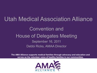 The AMA Alliance supports medical families through advocacy and education and
serves as the volunteer voice of healthy families in our communities.
Utah Medical Association Alliance
Convention and
House of Delegates Meeting
September 16, 2011
Debbi Ricks, AMAA Director
 